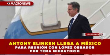 ANTONY BLINKEN LLEGA A MÉXICO PARA REUNIÓN CON LÓPEZ OBRADOR POR TEMA MIGRATORIO