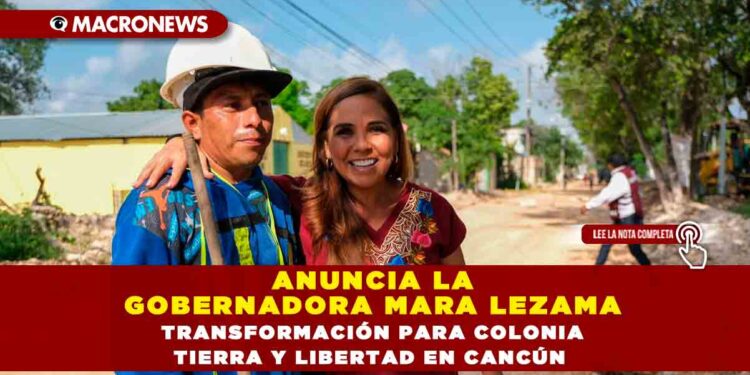 ANUNCIA LA GOBERNADORA MARA LEZAMA TRANSFORMACIÓN PARA COLONIA TIERRA Y LIBERTAD EN CANCÚN