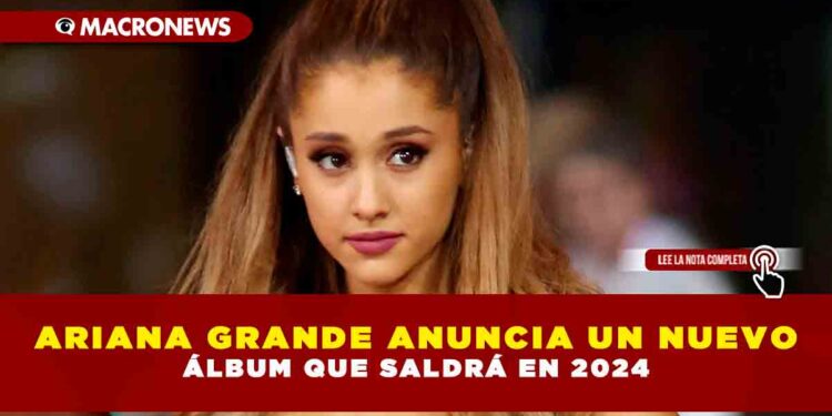 ARIANA GRANDE ANUNCIA UN NUEVO ÁLBUM QUE SALDRÁ EN 2024