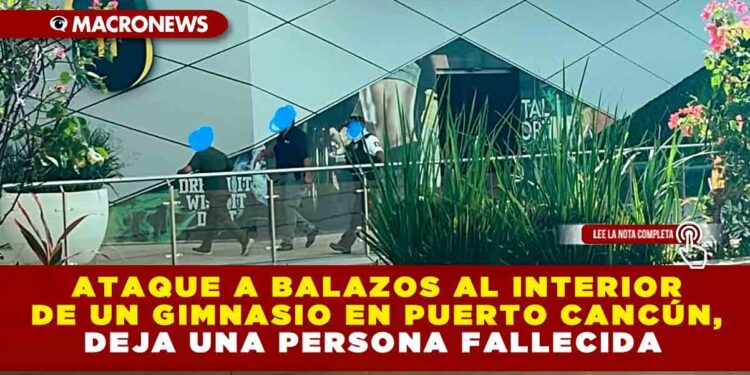 ATAQUE A BALAZOS AL INTERIOR DE UN GIMNASIO EN PUERTO CANCÚN, DEJA UNA PERSONA FALLECIDA