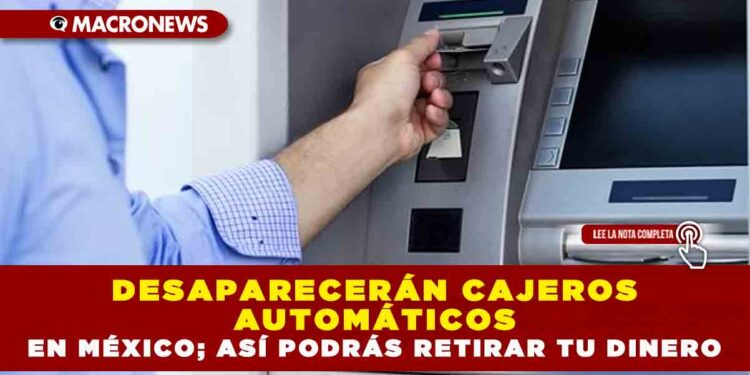 DESAPARECERÁN CAJEROS AUTOMÁTICOS EN MÉXICO; ASÍ PODRÁS RETIRAR TU DINERO