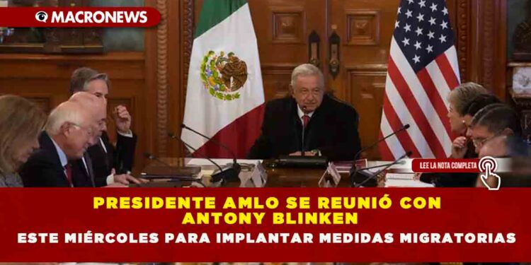 PRESIDENTE AMLO SE REUNIÓ CON ANTONY BLINKEN ESTE MIÉRCOLES PARA IMPLANTAR MEDIDAS MIGRATORIAS