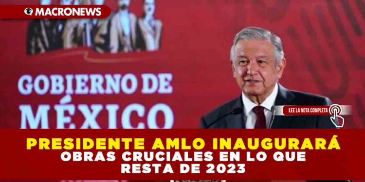 PRESIDENTE AMLO INAUGURARÁ OBRAS CRUCIALES EN LO QUE RESTA DE 2023