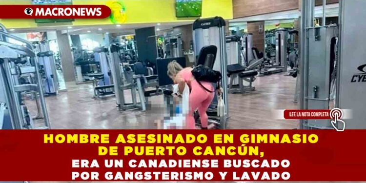 Hombre asesinado en gimnasio de Puerto Cancún, era un canadiense buscado por gangsterismo y lavado