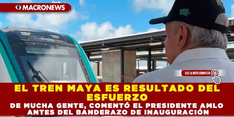EL TREN MAYA ES RESULTADO DEL ESFUERZO DE MUCHA GENTE, COMENTÓ EL PRESIDENTE AMLO ANTES DEL BANDERAZO DE INAUGURACIÓN