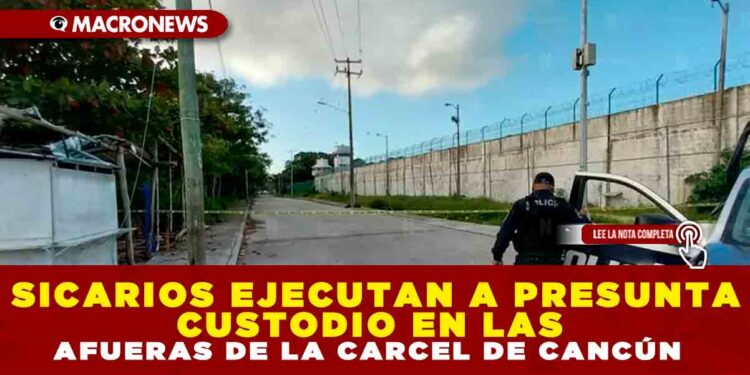 SICARIOS EJECUTAN A PRESUNTA CUSTODIO EN LAS AFUERAS DE LA CARCEL DE CANCÚN