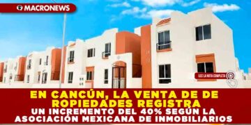 EN CANCÚN, LA VENTA DE DE PROPIEDADES REGISTRA UN INCREMENTO DEL 40% SEGÚN LA ASOCIACIÓN MEXICANA DE INMOBILIARIOS