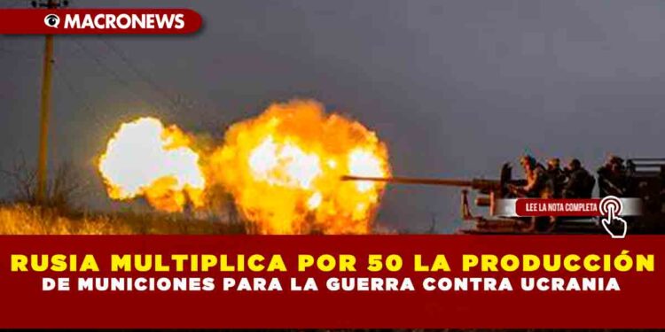 RUSIA MULTIPLICA POR 50 LA PRODUCCIÓN DE MUNICIONES PARA LA GUERRA CONTRA UCRANIA