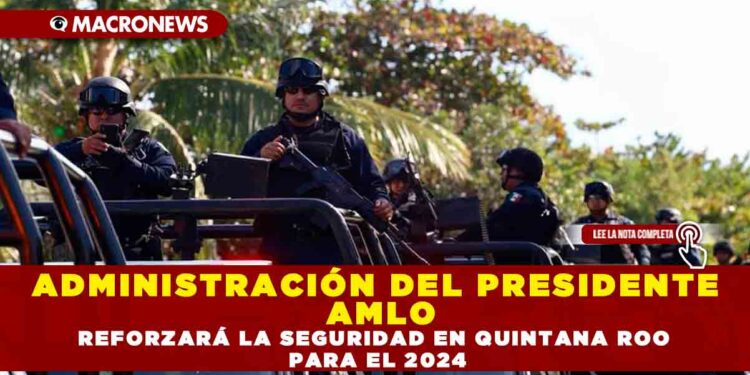 ADMINISTRACIÓN DEL PRESIDENTE AMLO REFORZARÁ LA SEGURIDAD EN QUINTANA ROO PARA EL 2024