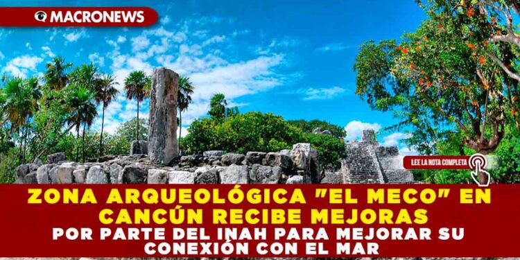 ZONA ARQUEOLÓGICA «EL MECO» EN CANCÚN RECIBE MEJORAS POR PARTE DEL INAH PARA MEJORAR SU CONEXIÓN CON EL MAR