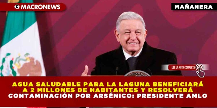 Agua Saludable para La Laguna beneficiará a 2 millones de habitantes y resolverá contaminación por arsénico: Presidente AMLO
