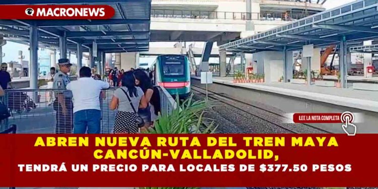 ABREN NUEVA RUTA DEL TREN MAYA CANCÚN-VALLADOLID, TENDRÁ UN PRECIO PARA LOCALES DE $377.50 PESOS