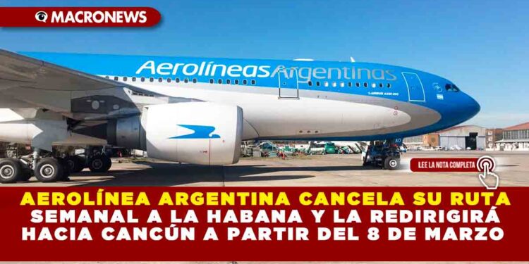 AEROLÍNEA ARGENTINA CANCELA SU RUTA SEMANAL A LA HABANA Y LA REDIRIGIRÁ HACIA CANCÚN A PARTIR DEL 8 DE MARZO