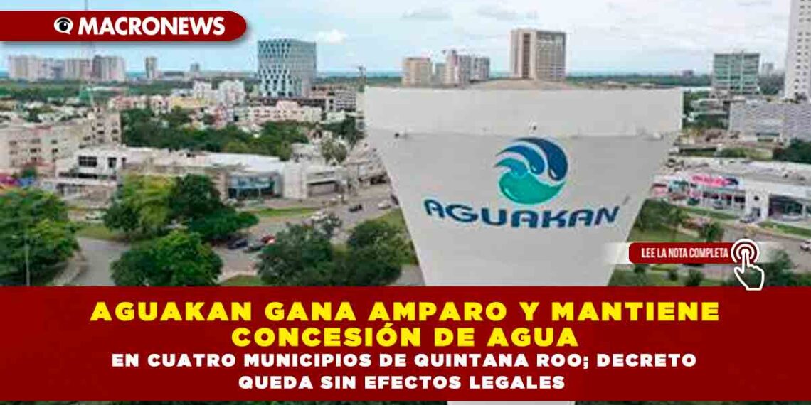 AGUAKAN GANA AMPARO Y MANTIENE CONCESIÓN DE AGUA EN CUATRO MUNICIPIOS DE QUINTANA ROO; DECRETO QUEDA SIN EFECTOS LEGALES