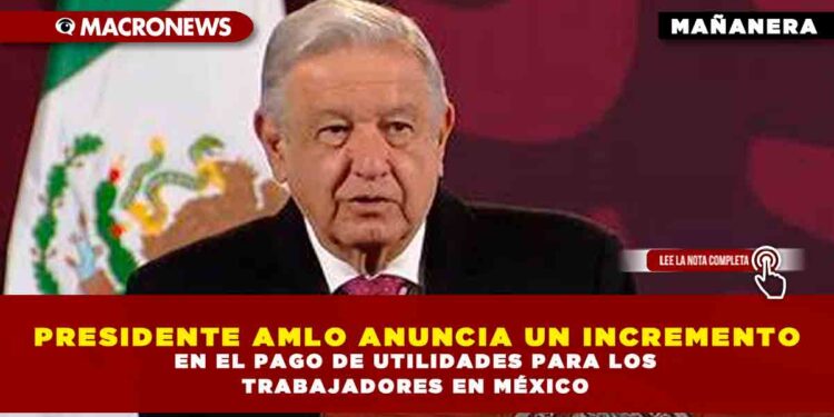PRESIDENTE AMLO ANUNCIA UN INCREMENTO EN EL PAGO DE UTILIDADES PARA LOS TRABAJADORES EN MÉXICO