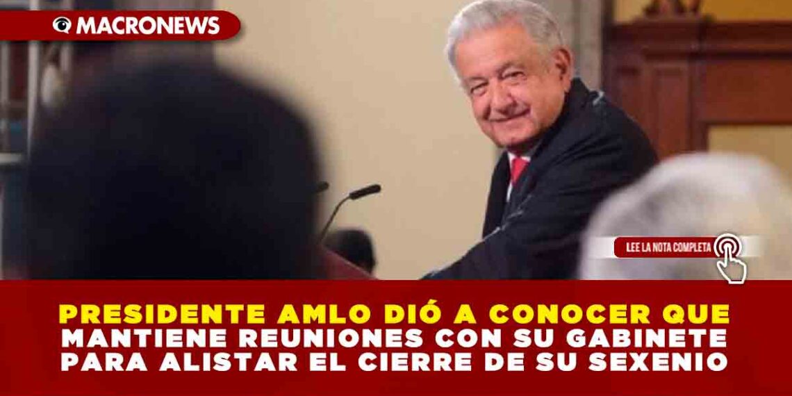 PRESIDENTE AMLO DIÓ A CONOCER QUE MANTIENE REUNIONES CON SU GABINETE PARA ALISTAR EL CIERRE DE SU SEXENIO