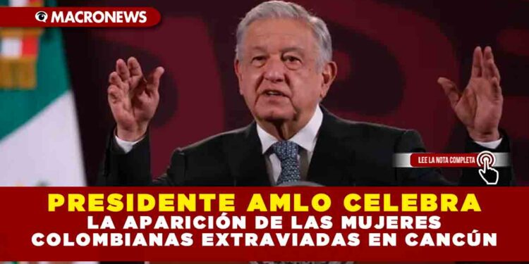 PRESIDENTE AMLO CELEBRA LA APARICIÓN DE LAS MUJERES COLOMBIANAS EXTRAVIADAS EN CANCÚN