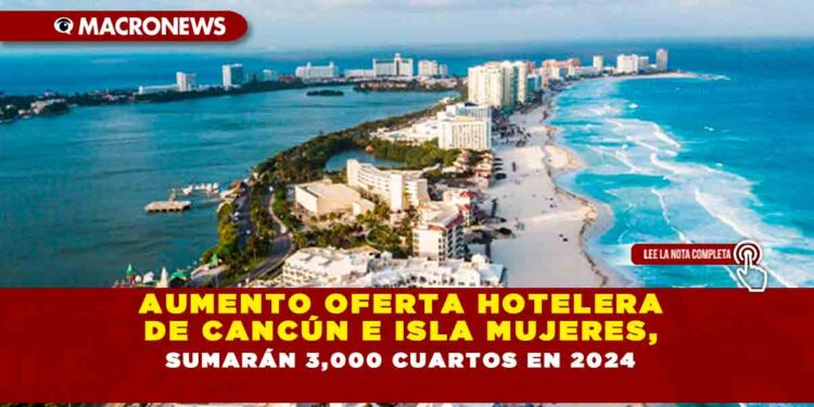 AUMENTO OFERTA HOTELERA DE CANCÚN E ISLA MUJERES, SUMARÁN 3,000 CUARTOS EN 2024