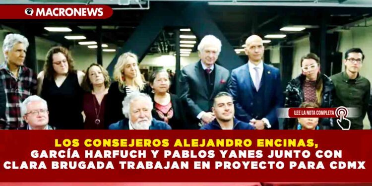 LOS CONSEJEROS ALEJANDRO ENCINAS, GARCÍA HARFUCH Y PABLOS YANES JUNTO CON CLARA BRUGADA TRABAJAN EN PROYECTO PARA CDMX
