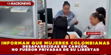INFORMAN QUE MUJERES COLOMBIANAS DESAPARECIDAS EN CANCÚN, NO FUERON PRIVADAS DE SU LIBERTAD