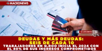 DEUDAS Y MÁS DEUDAS: SEIS DE CADA 10 TRABAJADORES EN Q.ROO INICIAN EL 2024 CON EL 80% DE SUS INGRESOS COMPROMETIDOS