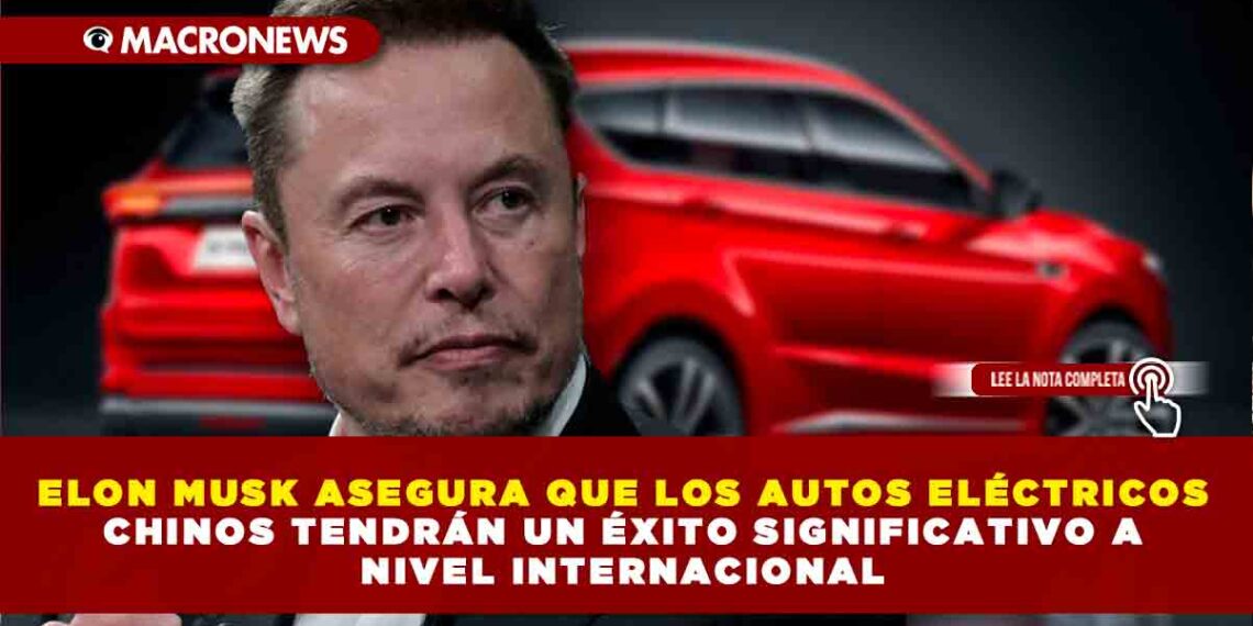 ELON MUSK ASEGURA QUE LOS AUTOS ELÉCTRICOS CHINOS TENDRÁN UN ÉXITO SIGNIFICATIVO A NIVEL INTERNACIONAL