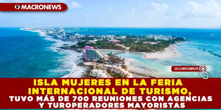 ISLA MUJERES EN LA FERIA INTERNACIONAL DE TURISMO, TUVO MÁS DE 700 REUNIONES CON AGENCIAS Y TUROPERADORES MAYORISTAS
