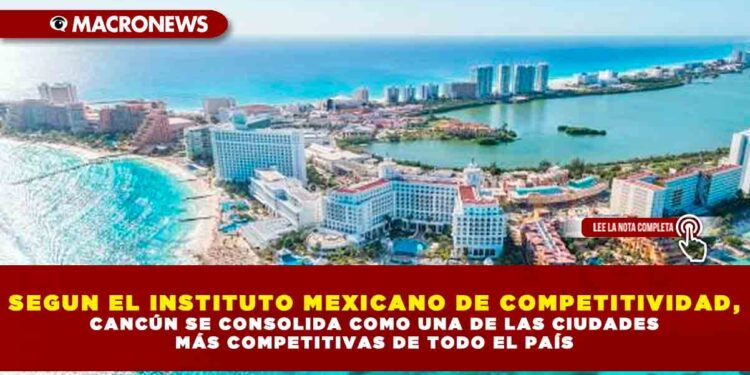 SEGUN EL INSTITUTO MEXICANO DE COMPETITIVIDAD, CANCÚN SE CONSOLIDA COMO UNA DE LAS CIUDADES MÁS COMPETITIVAS DE TODO EL PAÍS