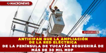 ANTICIPAN QUE LA AMPLIACIÓN DE LA RED ELÉCTRICA DE LA PENÍNSULA DE YUCATÁN REQUERIRÁ DE MÁS DE 30 MIL MDP
