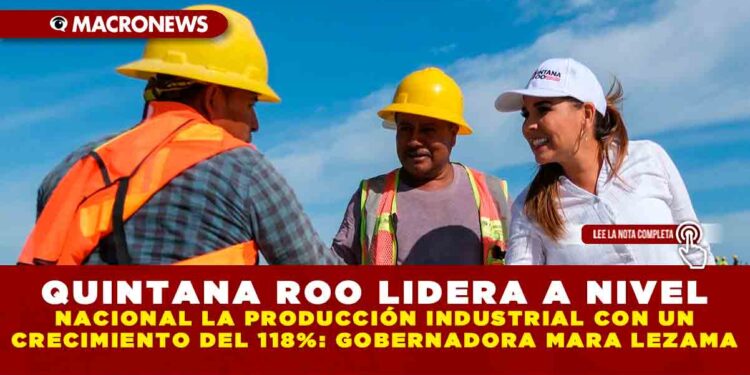 QUINTANA ROO LIDERA A NIVEL NACIONAL LA PRODUCCIÓN INDUSTRIAL CON UN CRECIMIENTO DEL 118%: GOBERNADORA MARA LEZAMA
