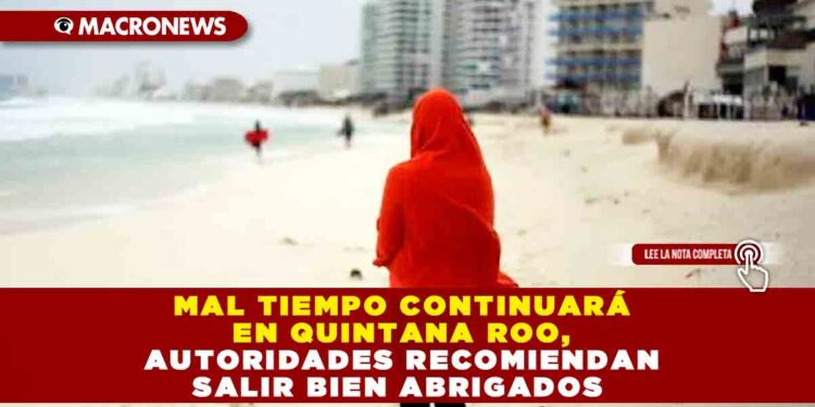 MAL TIEMPO CONTINUARÁ EN QUINTANA ROO, AUTORIDADES RECOMIENDAN SALIR BIEN ABRIGADOS