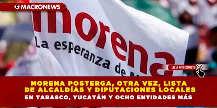 MORENA POSTERGA, OTRA VEZ, LISTA DE ALCALDÍAS Y DIPUTACIONES LOCALES EN TABASCO, YUCATÁN Y OCHO ENTIDADES MÁS