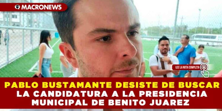 PABLO BUSTAMANTE DESISTE DE BUSCAR LA CANDIDATURA A LA PRESIDENCIA MUNICIPAL DE BENITO JUAREZ