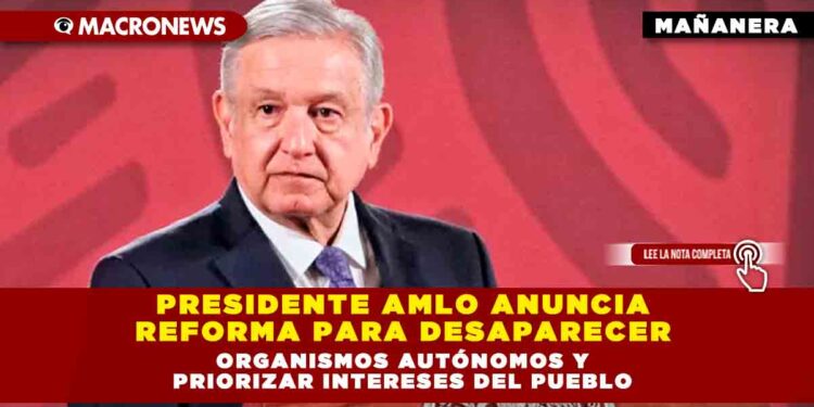 PRESIDENTE AMLO ANUNCIA REFORMA PARA DESAPARECER ORGANISMOS AUTÓNOMOS Y PRIORIZAR INTERESES DEL PUEBLO