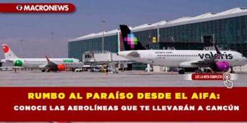 RUMBO AL PARAÍSO DESDE EL AIFA: CONOCE LAS AEROLÍNEAS QUE TE LLEVARÁN A CANCÚN