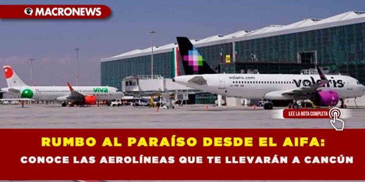 RUMBO AL PARAÍSO DESDE EL AIFA: CONOCE LAS AEROLÍNEAS QUE TE LLEVARÁN A CANCÚN