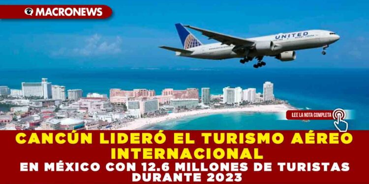 CANCÚN LIDERÓ EL TURISMO AÉREO INTERNACIONAL EN MÉXICO CON 12.6 MILLONES DE TURISTAS DURANTE 2023