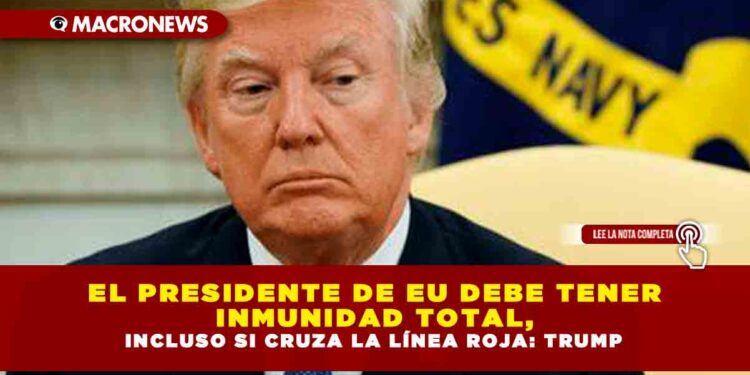 EL PRESIDENTE DE EU DEBE TENER INMUNIDAD TOTAL, INCLUSO SI CRUZA LA LÍNEA ROJA: TRUMP