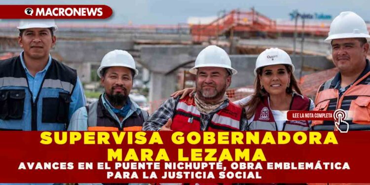 SUPERVISA GOBERNADORA MARA LEZAMA AVANCES EN EL PUENTE NICHUPTÉ, OBRA EMBLEMÁTICA PARA LA JUSTICIA SOCIAL