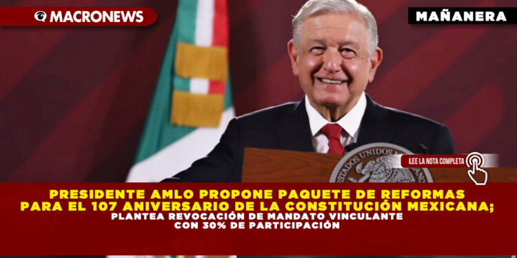 PRESIDENTE AMLO PROPONE PAQUETE DE REFORMAS PARA EL 107 ANIVERSARIO DE LA CONSTITUCIÓN MEXICANA; PLANTEA REVOCACIÓN DE MANDATO VINCULANTE CON 30% DE PARTICIPACIÓN