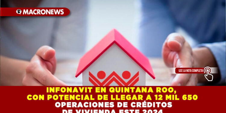INFONAVIT EN QUINTANA ROO, CON POTENCIAL DE LLEGAR A 12 MIL 650 OPERACIONES DE CRÉDITOS DE VIVIENDA ESTE 2024