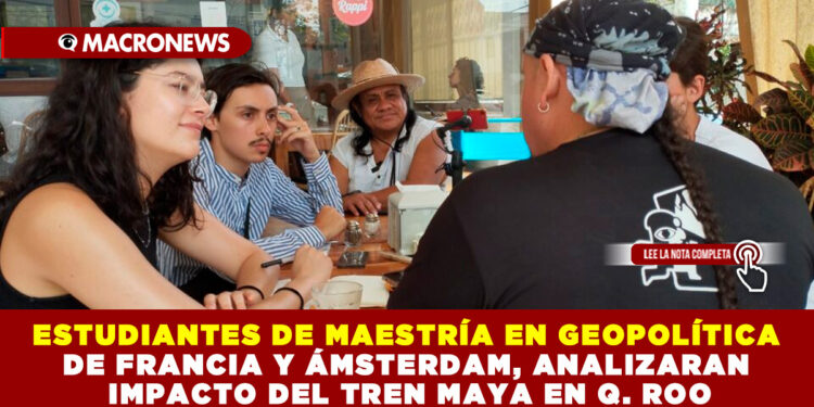 ESTUDIANTES DE MAESTRÍA EN GEOPOLÍTICA DE FRANCIA Y ÁMSTERDAM, ANALIZARÁN IMPACTO DEL TREN MAYA EN Q. ROO