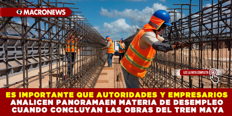 ES IMPORTANTE QUE AUTORIDADES Y EMPRESARIOS ANALICEN PANORAMA EN MATERIA DE DESEMPLEO CUANDO CONCLUYAN LAS OBRAS DEL TREN MAYA