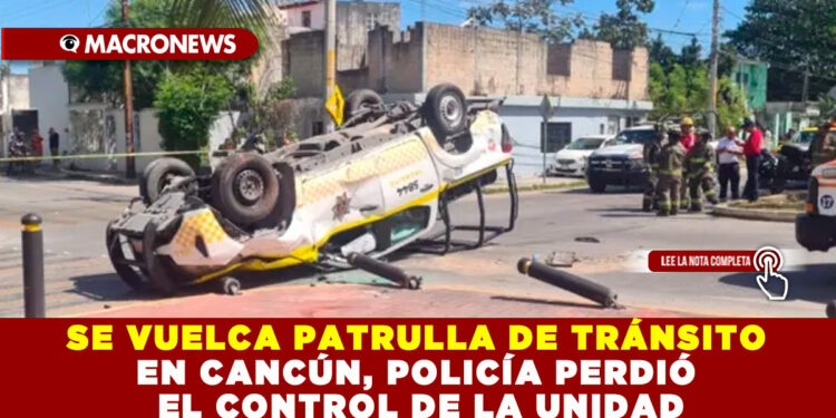 SE VUELCA PATRULLA DE TRÁNSITO EN CANCÚN, POLICÍA PERDIÓ EL CONTROL DE LA UNIDAD