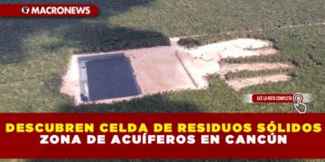 ZONA DE ACUÍFEROS EN CANCÚN DESCUBREN CELDA DE RESIDUOS SÓLIDOS