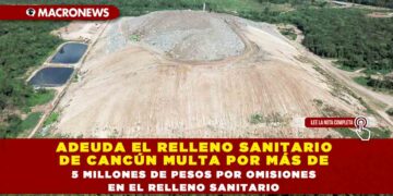 ADEUDA EL RELLENO SANITARIO DE CANCÚN MULTA POR MÁS DE 5 MILLONES DE PESOS POR OMISIONES EN EL RELLENO SANITARIO