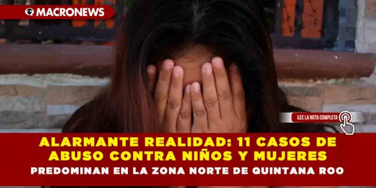 ALARMANTE REALIDAD: 11 CASOS DE ABUSO CONTRA NIÑOS Y MUJERES PREDOMINAN EN LA ZONA NORTE DE QUINTANA ROO