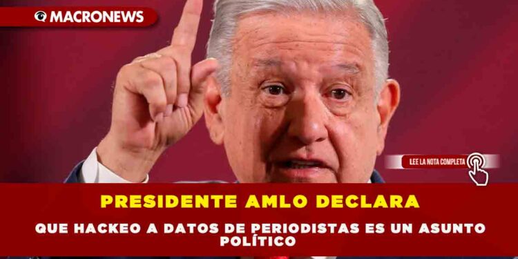 PRESIDENTE AMLO DECLARA QUE HACKEO A DATOS DE PERIODISTAS ES UN ASUNTO POLÍTICO