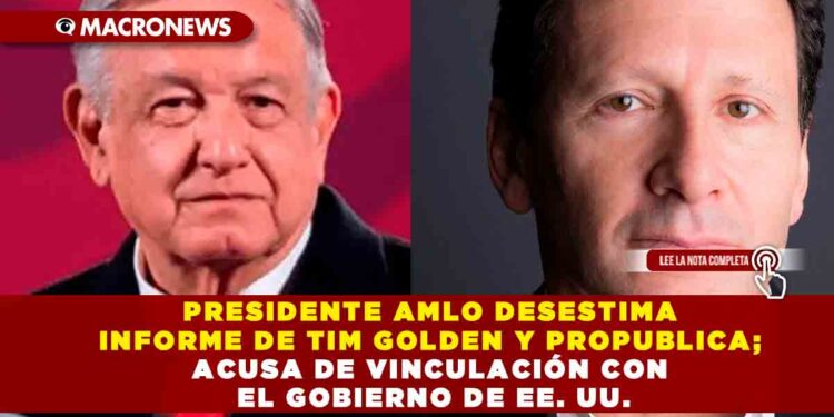 PRESIDENTE AMLO DESESTIMA INFORME DE TIM GOLDEN Y PROPUBLICA; ACUSA DE VINCULACIÓN CON EL GOBIERNO DE EE. UU.