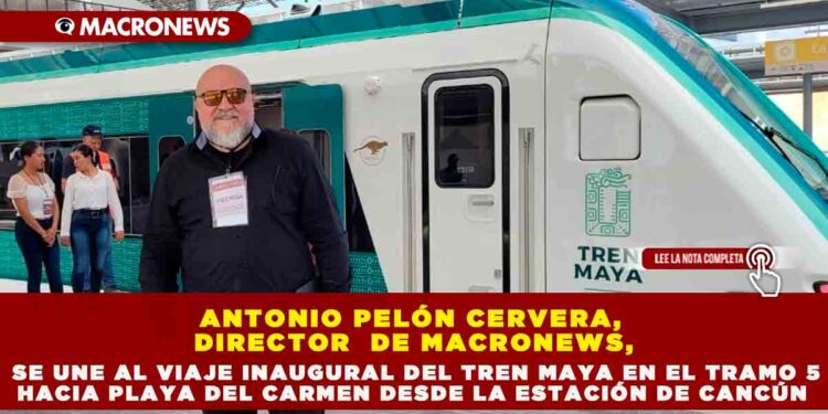 ANTONIO PELÓN CERVERA, DIRECTOR  DE MACRONEWS, SE UNE AL VIAJE INAUGURAL DEL TREN MAYA EN EL TRAMO 5 HACIA PLAYA DEL CARMEN DESDE LA ESTACIÓN DE CANCÚN